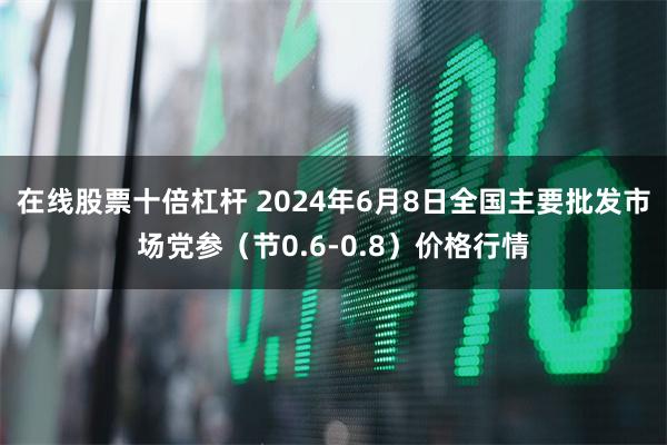 在线股票十倍杠杆 2024年6月8日全国主要批发市场党参（节0.6-0.8）价格行情