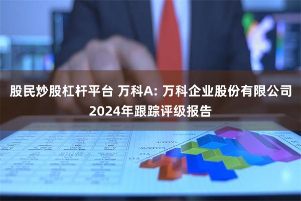 股民炒股杠杆平台 万科A: 万科企业股份有限公司2024年跟踪评级报告