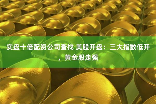 实盘十倍配资公司查找 美股开盘：三大指数低开，黄金股走强