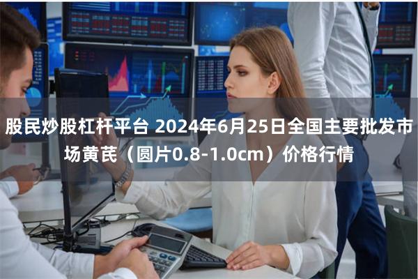 股民炒股杠杆平台 2024年6月25日全国主要批发市场黄芪（圆片0.8-1.0cm）价格行情