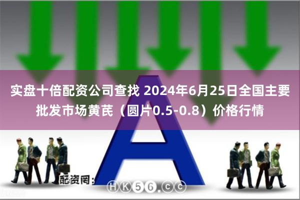 实盘十倍配资公司查找 2024年6月25日全国主要批发市场黄芪（圆片0.5-0.8）价格行情