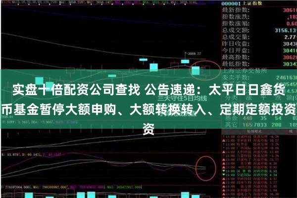 实盘十倍配资公司查找 公告速递：太平日日鑫货币基金暂停大额申购、大额转换转入、定期定额投资