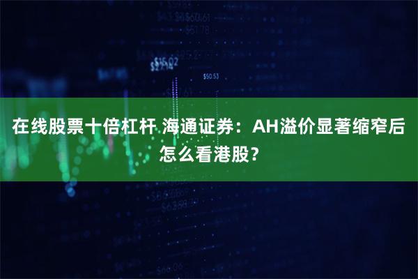 在线股票十倍杠杆 海通证券：AH溢价显著缩窄后怎么看港股？