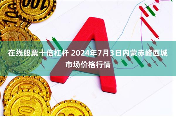 在线股票十倍杠杆 2024年7月3日内蒙赤峰西城市场价格行情