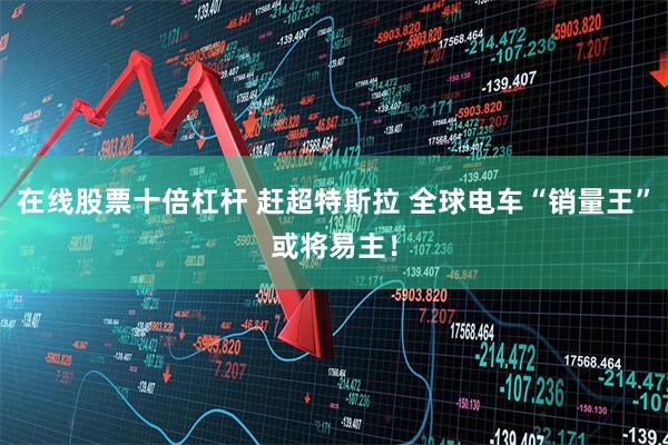 在线股票十倍杠杆 赶超特斯拉 全球电车“销量王”或将易主！