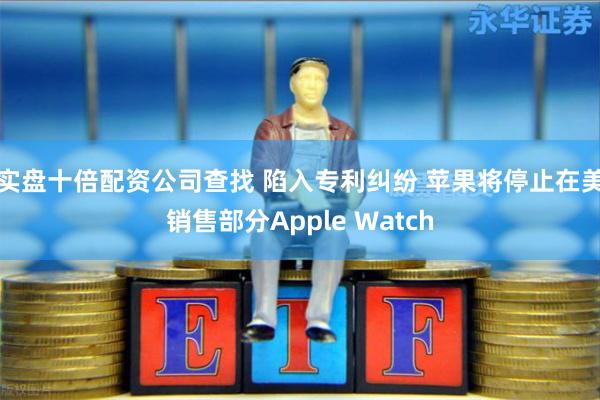 实盘十倍配资公司查找 陷入专利纠纷 苹果将停止在美销售部分Apple Watch