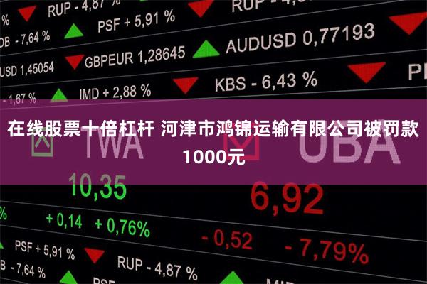 在线股票十倍杠杆 河津市鸿锦运输有限公司被罚款1000元
