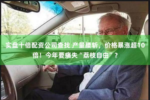 实盘十倍配资公司查找 产量腰斩，价格暴涨超10倍！今年要痛失“荔枝自由”？