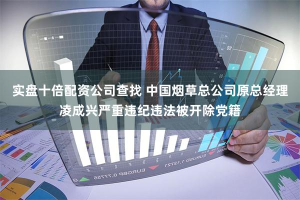 实盘十倍配资公司查找 中国烟草总公司原总经理凌成兴严重违纪违法被开除党籍