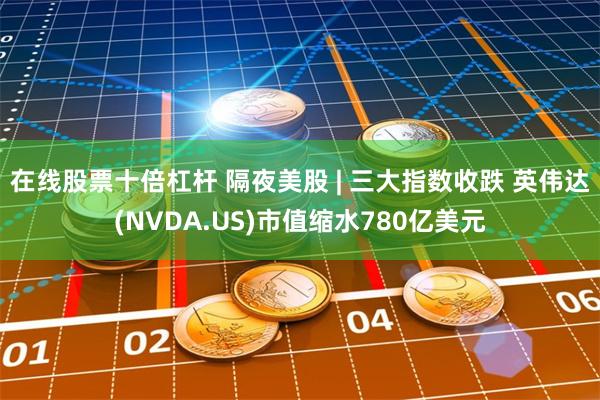 在线股票十倍杠杆 隔夜美股 | 三大指数收跌 英伟达(NVDA.US)市值缩水780亿美元