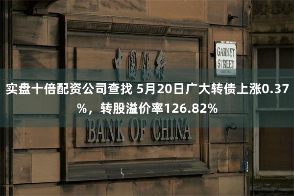 实盘十倍配资公司查找 5月20日广大转债上涨0.37%，转股溢价率126.82%