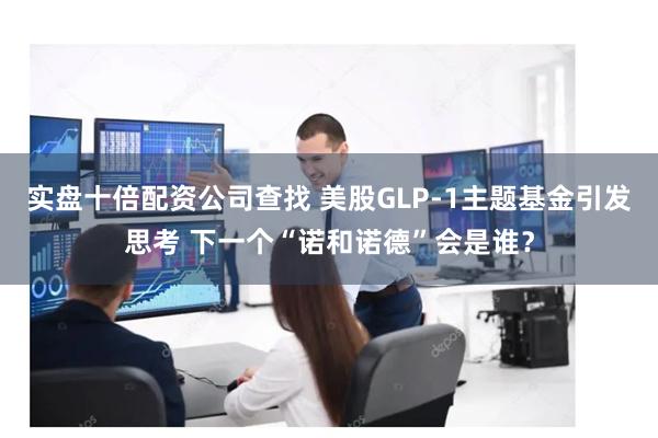 实盘十倍配资公司查找 美股GLP-1主题基金引发思考 下一个“诺和诺德”会是谁？