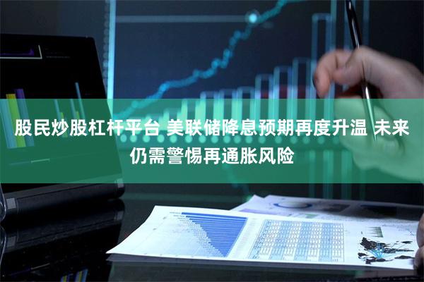 股民炒股杠杆平台 美联储降息预期再度升温 未来仍需警惕再通胀风险