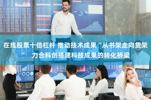 在线股票十倍杠杆 推动技术成果“从书架走向货架”   力合科创搭建科技成果的转化桥梁