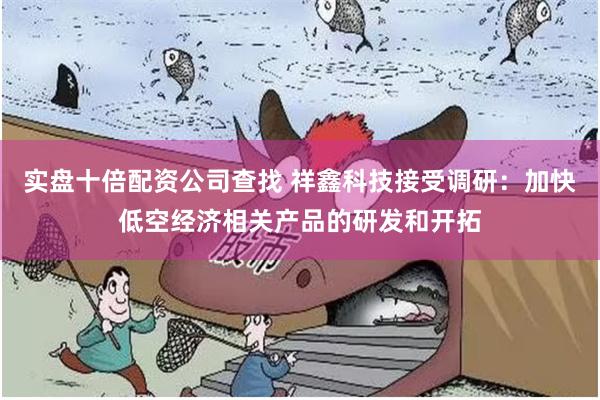 实盘十倍配资公司查找 祥鑫科技接受调研：加快低空经济相关产品的研发和开拓