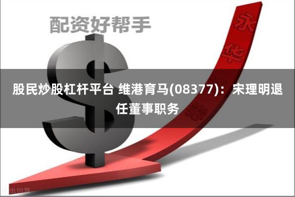 股民炒股杠杆平台 维港育马(08377)：宋理明退任董事职务