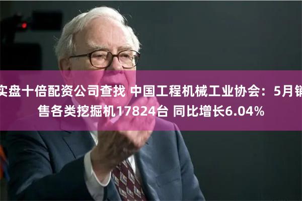 实盘十倍配资公司查找 中国工程机械工业协会：5月销售各类挖掘机17824台 同比增长6.04%