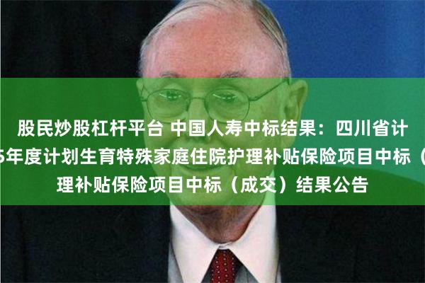 股民炒股杠杆平台 中国人寿中标结果：四川省计划生育协会2025年度计划生育特殊家庭住院护理补贴保险项目中标（成交）结果公告