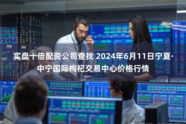 实盘十倍配资公司查找 2024年6月11日宁夏·中宁国际枸杞交易中心价格行情