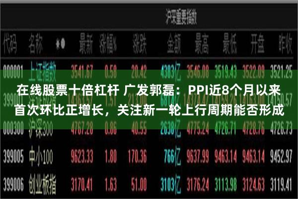 在线股票十倍杠杆 广发郭磊：PPI近8个月以来首次环比正增长，关注新一轮上行周期能否形成