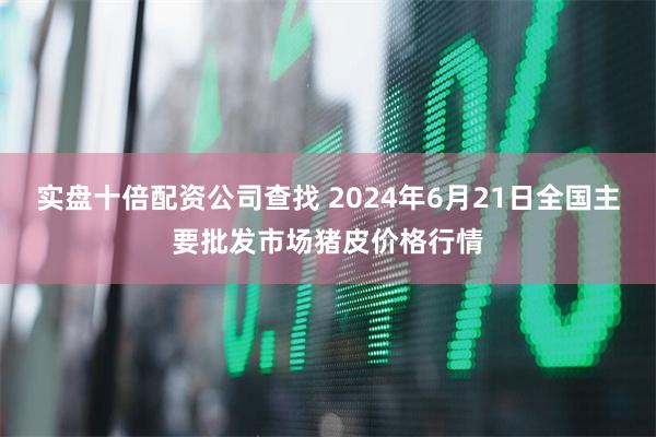 实盘十倍配资公司查找 2024年6月21日全国主要批发市场猪皮价格行情