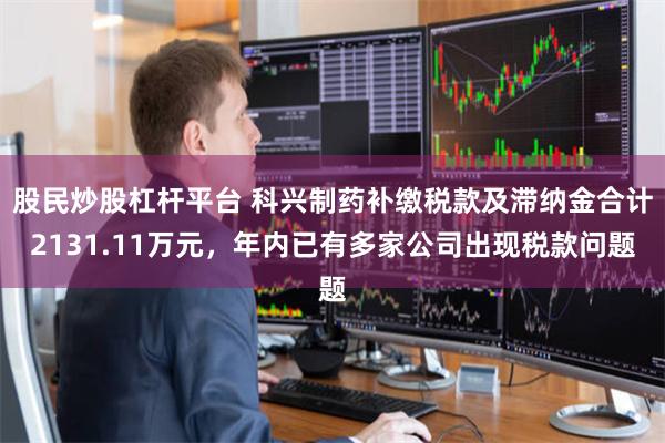 股民炒股杠杆平台 科兴制药补缴税款及滞纳金合计2131.11万元，年内已有多家公司出现税款问题
