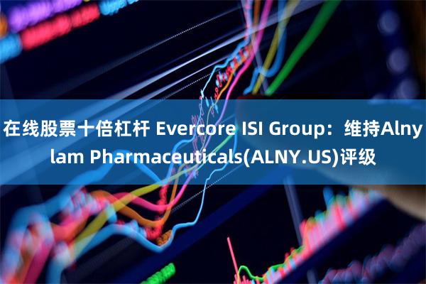 在线股票十倍杠杆 Evercore ISI Group：维持Alnylam Pharmaceuticals(ALNY.US)评级