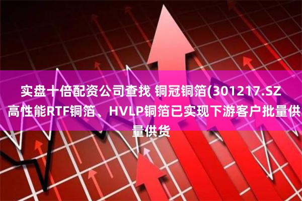 实盘十倍配资公司查找 铜冠铜箔(301217.SZ)：高性能RTF铜箔、HVLP铜箔已实现下游客户批量供货