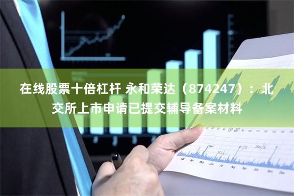 在线股票十倍杠杆 永和荣达（874247）：北交所上市申请已提交辅导备案材料