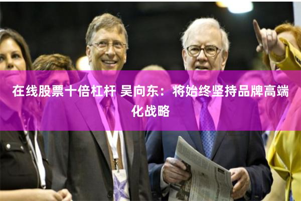 在线股票十倍杠杆 吴向东：将始终坚持品牌高端化战略
