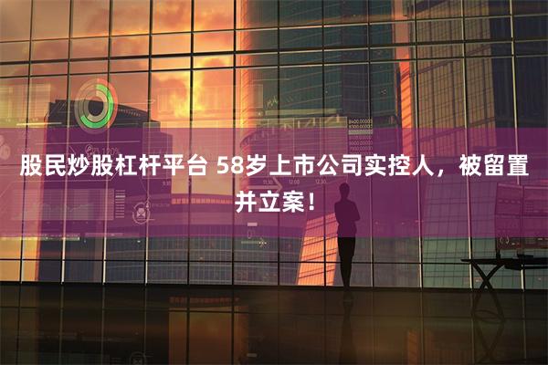 股民炒股杠杆平台 58岁上市公司实控人，被留置并立案！