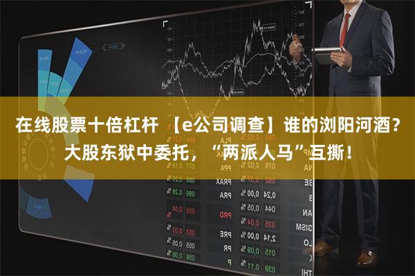 在线股票十倍杠杆 【e公司调查】谁的浏阳河酒？大股东狱中委托，“两派人马”互撕！