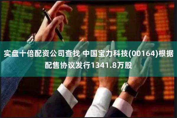 实盘十倍配资公司查找 中国宝力科技(00164)根据配售协议发行1341.8万股
