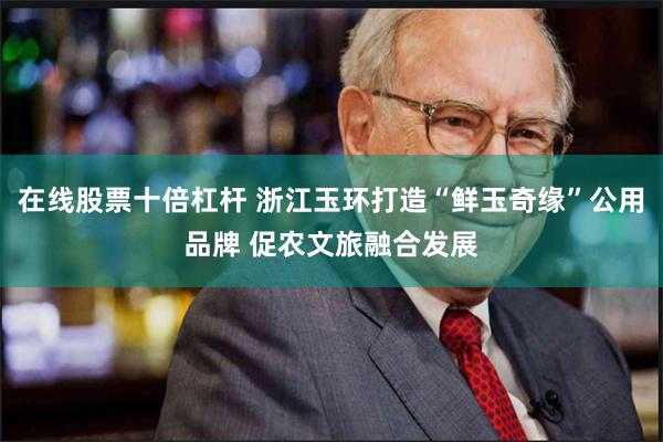 在线股票十倍杠杆 浙江玉环打造“鲜玉奇缘”公用品牌 促农文旅融合发展