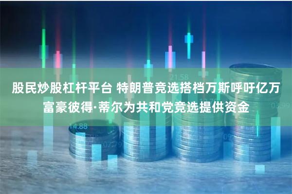股民炒股杠杆平台 特朗普竞选搭档万斯呼吁亿万富豪彼得·蒂尔为共和党竞选提供资金