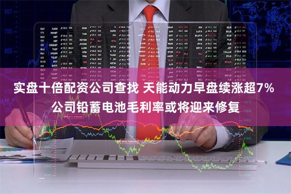 实盘十倍配资公司查找 天能动力早盘续涨超7% 公司铅蓄电池毛利率或将迎来修复