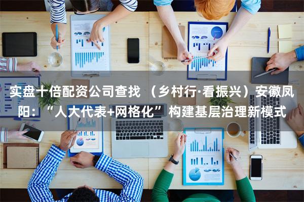 实盘十倍配资公司查找 （乡村行·看振兴）安徽凤阳：“人大代表+网格化” 构建基层治理新模式