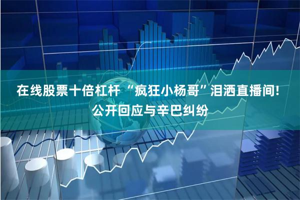 在线股票十倍杠杆 “疯狂小杨哥”泪洒直播间! 公开回应与辛巴纠纷