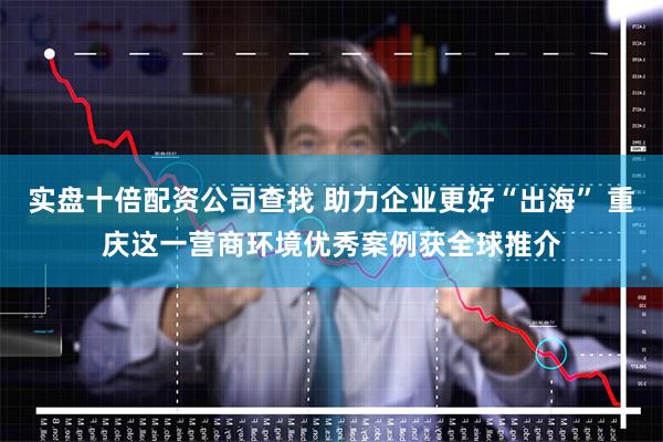 实盘十倍配资公司查找 助力企业更好“出海” 重庆这一营商环境优秀案例获全球推介
