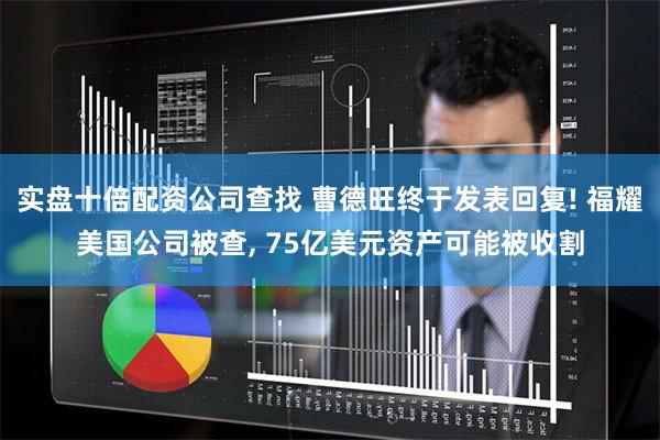 实盘十倍配资公司查找 曹德旺终于发表回复! 福耀美国公司被查, 75亿美元资产可能被收割