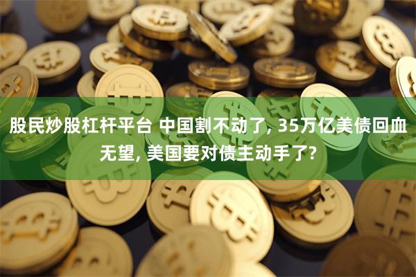 股民炒股杠杆平台 中国割不动了, 35万亿美债回血无望, 美国要对债主动手了?