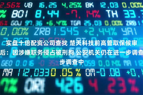 实盘十倍配资公司查找 楚天科技前高管取保候审背后：因涉嫌职务侵占被刑拘 公安机关仍在进一步调查中