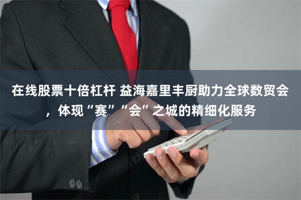 在线股票十倍杠杆 益海嘉里丰厨助力全球数贸会，体现“赛”“会”之城的精细化服务
