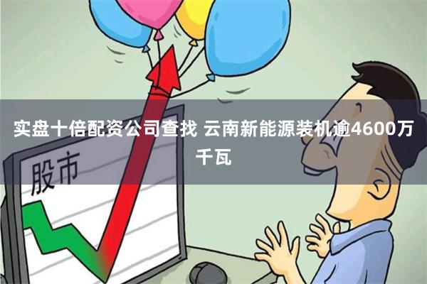实盘十倍配资公司查找 云南新能源装机逾4600万千瓦