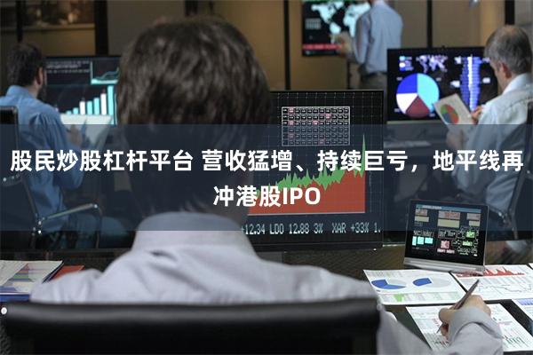 股民炒股杠杆平台 营收猛增、持续巨亏，地平线再冲港股IPO