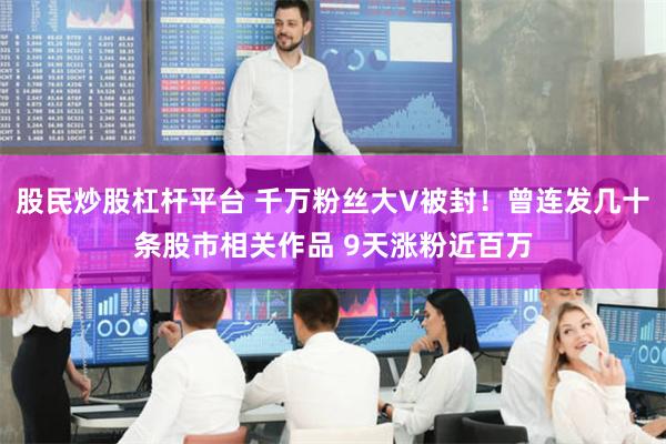 股民炒股杠杆平台 千万粉丝大V被封！曾连发几十条股市相关作品 9天涨粉近百万