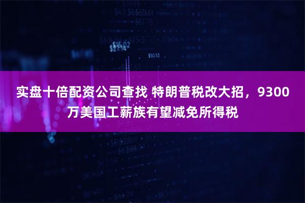 实盘十倍配资公司查找 特朗普税改大招，9300万美国工薪族有望减免所得税
