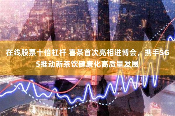 在线股票十倍杠杆 喜茶首次亮相进博会，携手SGS推动新茶饮健康化高质量发展