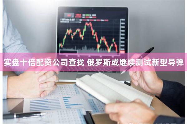 实盘十倍配资公司查找 俄罗斯或继续测试新型导弹