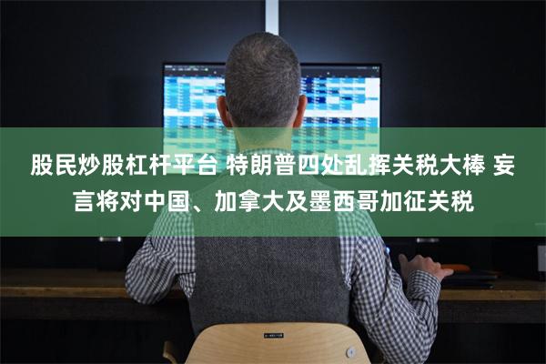 股民炒股杠杆平台 特朗普四处乱挥关税大棒 妄言将对中国、加拿大及墨西哥加征关税